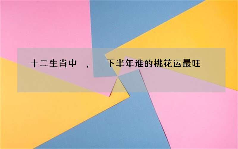 十二生肖中,下半年谁的桃花运最旺